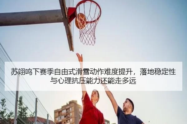 苏翊鸣下赛季自由式滑雪动作难度提升，落地稳定性与心理抗压能力还能走多远
